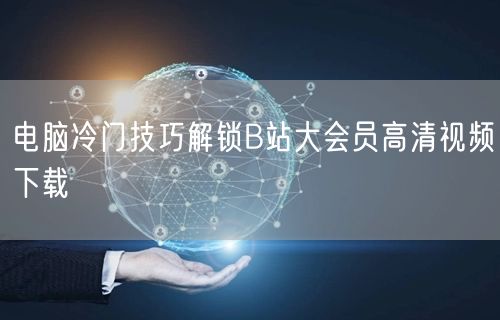 电脑冷门技巧解锁B站大会员高清视频下载